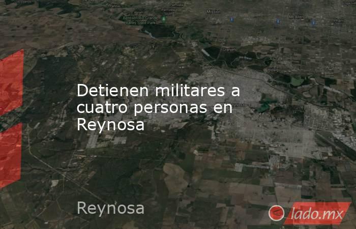 Detienen militares a cuatro personas en Reynosa. Noticias en tiempo real