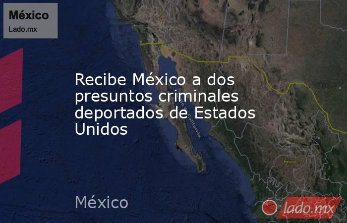 Recibe México a dos presuntos criminales deportados de Estados Unidos. Noticias en tiempo real