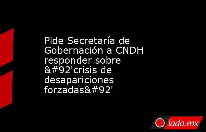 Pide Secretaría de Gobernación a CNDH responder sobre \'crisis de desapariciones forzadas\'. Noticias en tiempo real