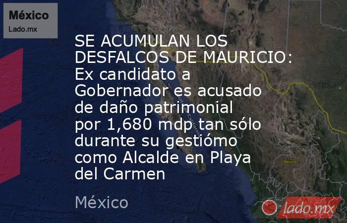 SE ACUMULAN LOS DESFALCOS DE MAURICIO: Ex candidato a Gobernador es acusado de daño patrimonial por 1,680 mdp tan sólo durante su gestiómo como Alcalde en Playa del Carmen. Noticias en tiempo real