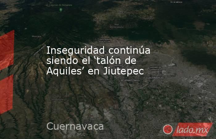 Inseguridad continúa siendo el ‘talón de Aquiles’ en Jiutepec. Noticias en tiempo real