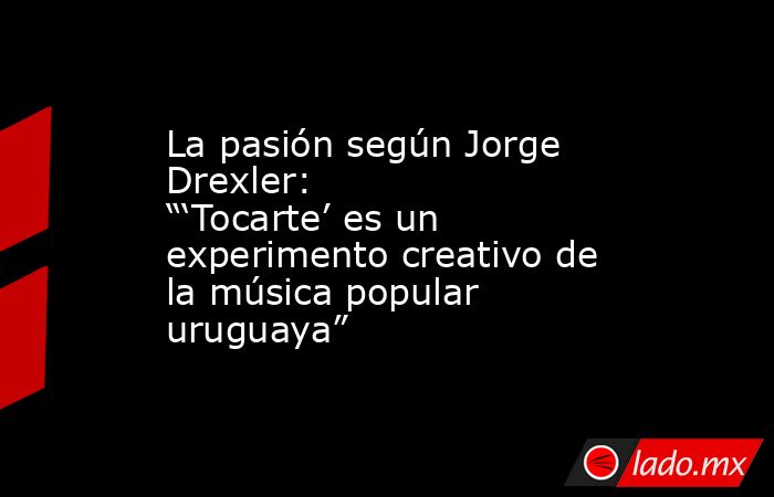 La pasión según Jorge Drexler: “‘Tocarte’ es un experimento creativo de la música popular uruguaya”. Noticias en tiempo real