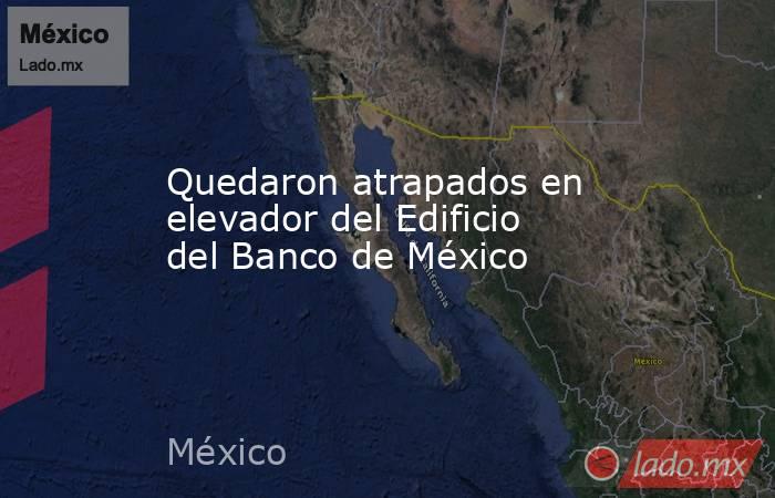 Quedaron atrapados en elevador del Edificio del Banco de México
. Noticias en tiempo real