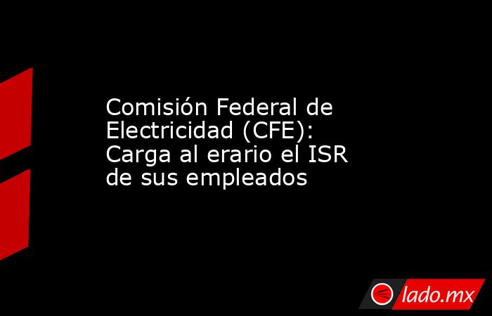 Comisión Federal de Electricidad (CFE): Carga al erario el ISR de sus empleados . Noticias en tiempo real