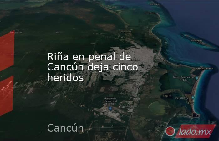Riña en penal de Cancún deja cinco heridos. Noticias en tiempo real