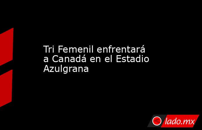 Tri Femenil enfrentará a Canadá en el Estadio Azulgrana. Noticias en tiempo real