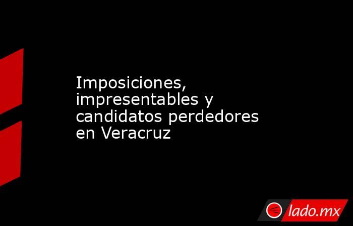 Imposiciones, impresentables y  candidatos perdedores en Veracruz. Noticias en tiempo real