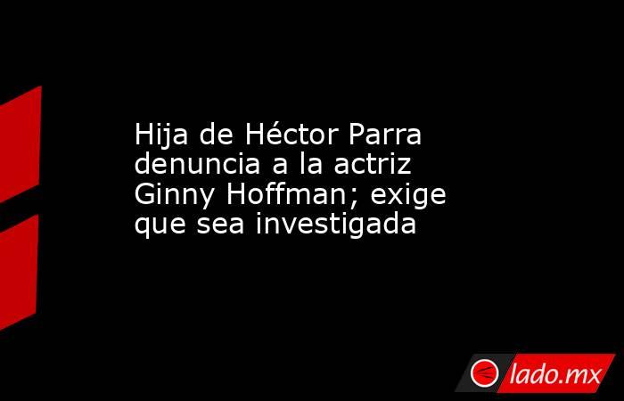 Hija de Héctor Parra denuncia a la actriz Ginny Hoffman; exige que sea investigada. Noticias en tiempo real