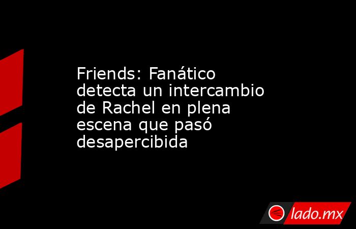 Friends: Fanático detecta un intercambio de Rachel en plena escena que pasó desapercibida. Noticias en tiempo real