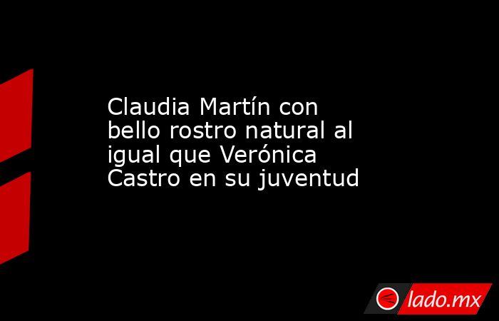 Claudia Martín con bello rostro natural al igual que Verónica Castro en su juventud. Noticias en tiempo real