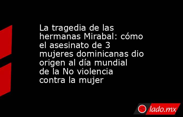 La tragedia de las hermanas Mirabal: cómo el asesinato de 3 mujeres dominicanas dio origen al día mundial de la No violencia contra la mujer. Noticias en tiempo real