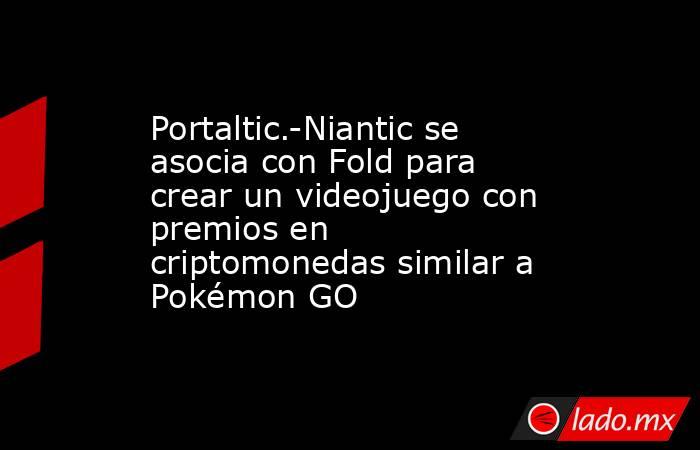 Portaltic.-Niantic se asocia con Fold para crear un videojuego con premios en criptomonedas similar a Pokémon GO. Noticias en tiempo real