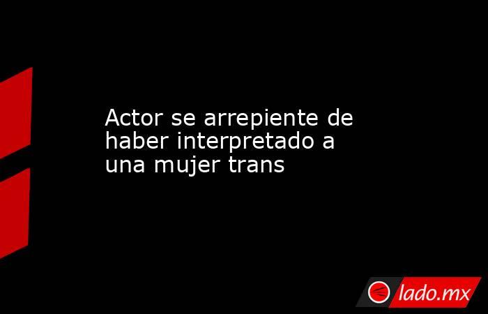 Actor se arrepiente de haber interpretado a una mujer trans. Noticias en tiempo real