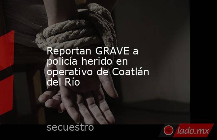 Reportan GRAVE a policía herido en operativo de Coatlán del Río. Noticias en tiempo real