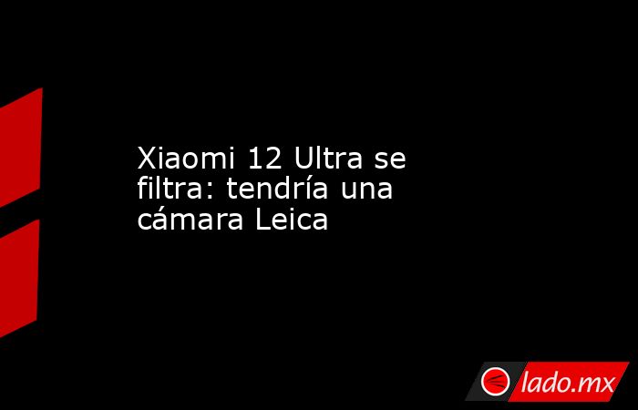 Xiaomi 12 Ultra se filtra: tendría una cámara Leica. Noticias en tiempo real