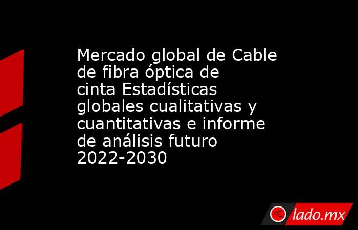 Mercado global de Cable de fibra óptica de cinta Estadísticas globales cualitativas y cuantitativas e informe de análisis futuro 2022-2030. Noticias en tiempo real
