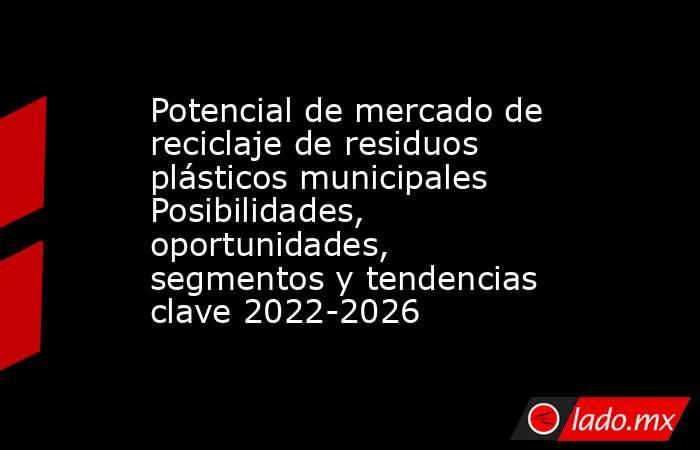 Potencial de mercado de reciclaje de residuos plásticos municipales Posibilidades, oportunidades, segmentos y tendencias clave 2022-2026. Noticias en tiempo real
