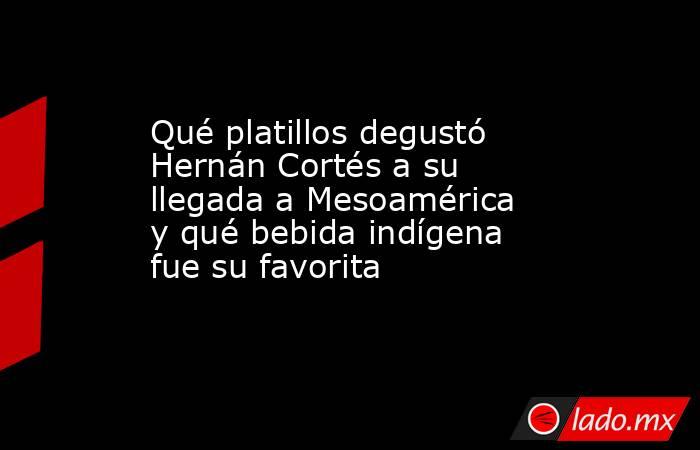 Qué platillos degustó Hernán Cortés a su llegada a Mesoamérica y qué bebida indígena fue su favorita. Noticias en tiempo real