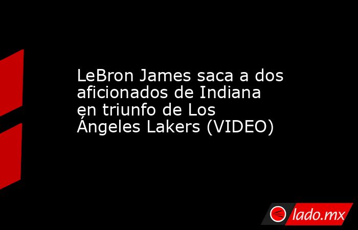 LeBron James saca a dos aficionados de Indiana en triunfo de Los Ángeles Lakers (VIDEO). Noticias en tiempo real
