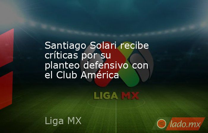 Santiago Solari recibe críticas por su planteo defensivo con el Club América . Noticias en tiempo real