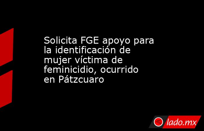 Solicita FGE apoyo para la identificación de mujer víctima de feminicidio, ocurrido en Pátzcuaro. Noticias en tiempo real