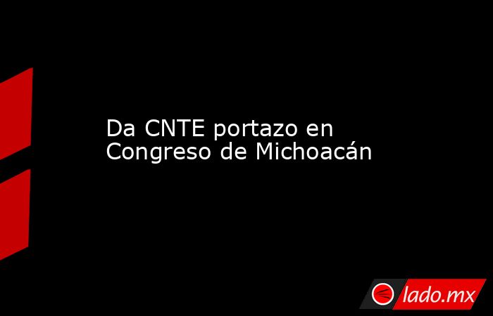 Da CNTE portazo en Congreso de Michoacán. Noticias en tiempo real