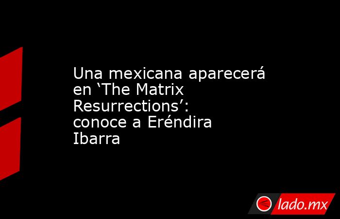 Una mexicana aparecerá en ‘The Matrix Resurrections’: conoce a Eréndira Ibarra. Noticias en tiempo real