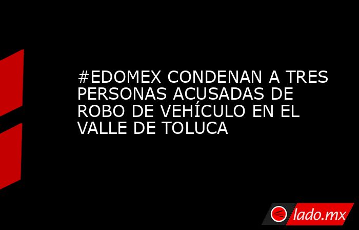 #EDOMEX CONDENAN A TRES PERSONAS ACUSADAS DE ROBO DE VEHÍCULO EN EL VALLE DE TOLUCA. Noticias en tiempo real