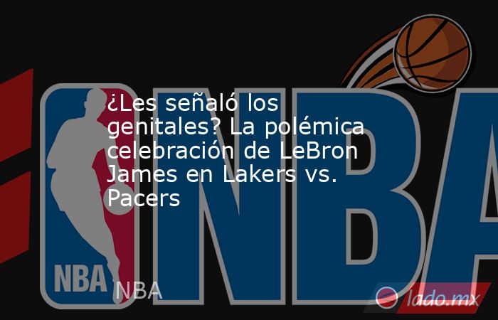 ¿Les señaló los genitales? La polémica celebración de LeBron James en Lakers vs. Pacers. Noticias en tiempo real