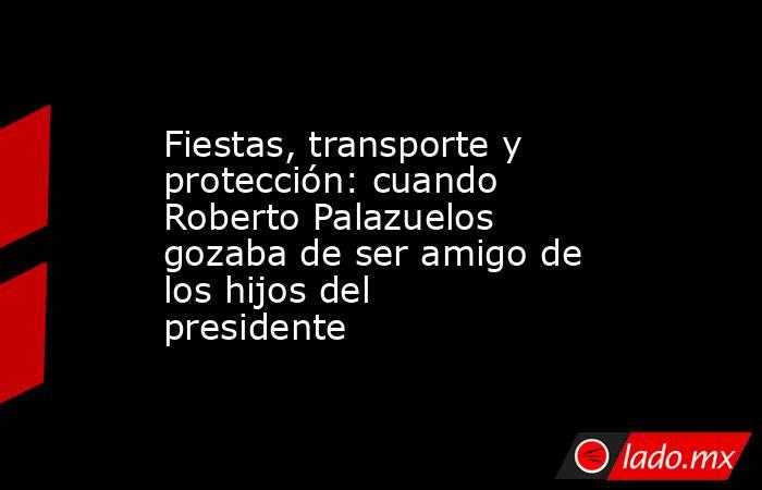 Fiestas, transporte y protección: cuando Roberto Palazuelos gozaba de ser amigo de los hijos del presidente. Noticias en tiempo real