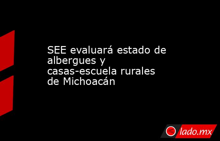 SEE evaluará estado de albergues y casas-escuela rurales de Michoacán. Noticias en tiempo real