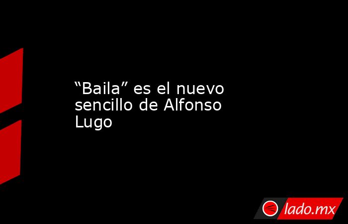 “Baila” es el nuevo sencillo de Alfonso Lugo. Noticias en tiempo real
