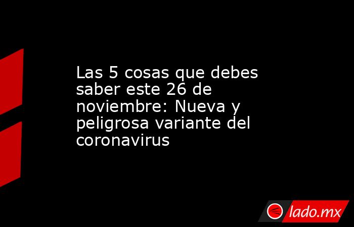 Las 5 cosas que debes saber este 26 de noviembre: Nueva y peligrosa variante del coronavirus. Noticias en tiempo real