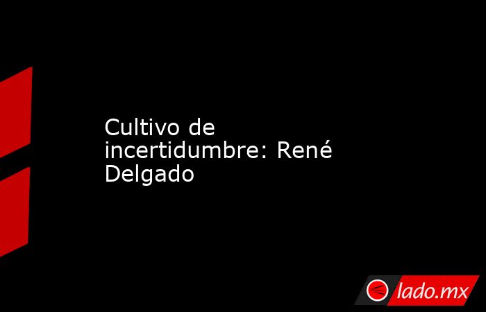 Cultivo de incertidumbre: René Delgado. Noticias en tiempo real