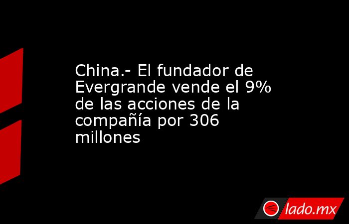 China.- El fundador de Evergrande vende el 9% de las acciones de la compañía por 306 millones. Noticias en tiempo real