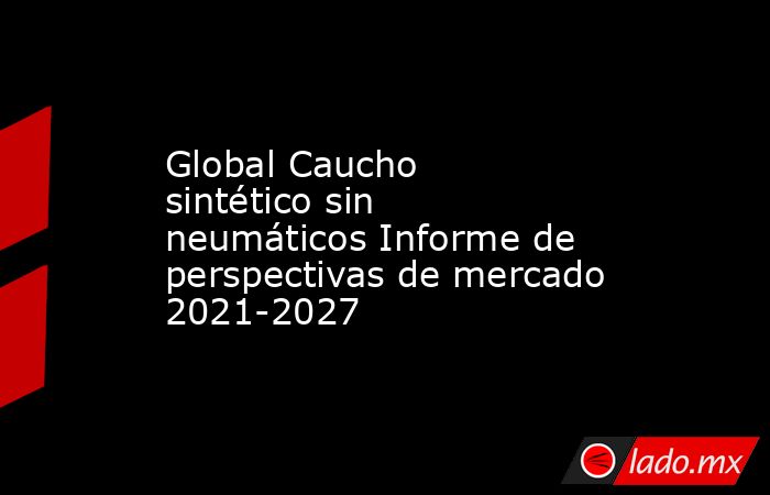 Global Caucho sintético sin neumáticos Informe de perspectivas de mercado 2021-2027. Noticias en tiempo real