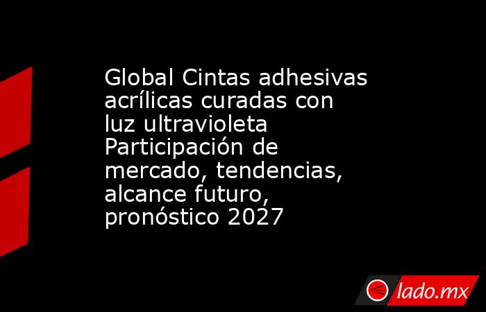 Global Cintas adhesivas acrílicas curadas con luz ultravioleta Participación de mercado, tendencias, alcance futuro, pronóstico 2027. Noticias en tiempo real