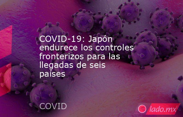 COVID-19: Japón endurece los controles fronterizos para las llegadas de seis países. Noticias en tiempo real