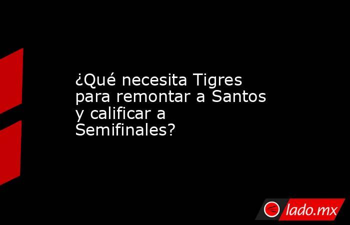 ¿Qué necesita Tigres para remontar a Santos y calificar a Semifinales?. Noticias en tiempo real