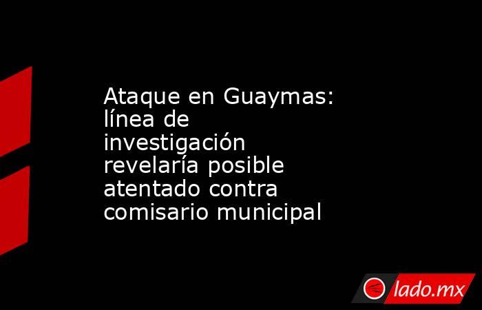 Ataque en Guaymas: línea de investigación revelaría posible atentado contra comisario municipal. Noticias en tiempo real