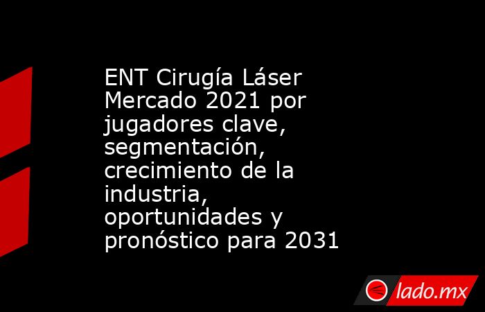 ENT Cirugía Láser Mercado 2021 por jugadores clave, segmentación, crecimiento de la industria, oportunidades y pronóstico para 2031. Noticias en tiempo real