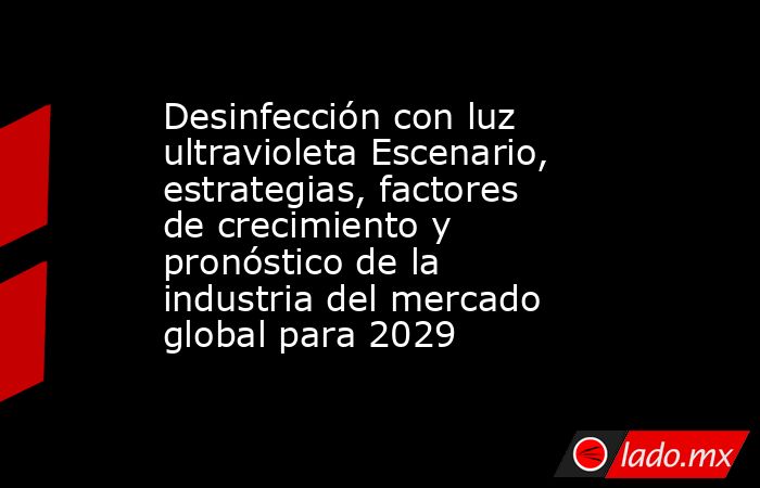 Desinfección con luz ultravioleta Escenario, estrategias, factores de crecimiento y pronóstico de la industria del mercado global para 2029. Noticias en tiempo real
