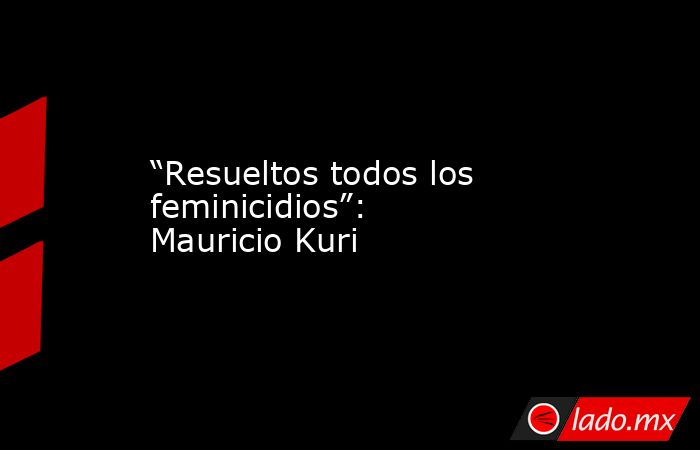 “Resueltos todos los feminicidios”: Mauricio Kuri. Noticias en tiempo real