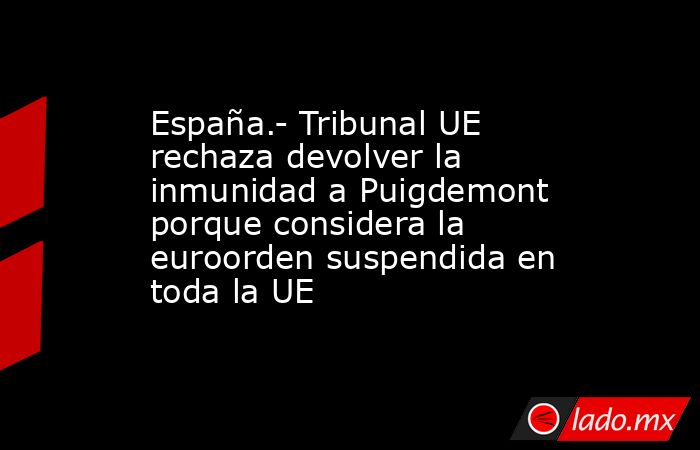 España.- Tribunal UE rechaza devolver la inmunidad a Puigdemont porque considera la euroorden suspendida en toda la UE. Noticias en tiempo real