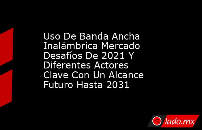Uso De Banda Ancha Inalámbrica Mercado Desafíos De 2021 Y Diferentes Actores Clave Con Un Alcance Futuro Hasta 2031. Noticias en tiempo real