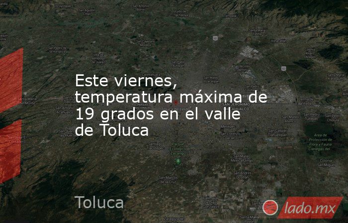 Este viernes, temperatura máxima de 19 grados en el valle de Toluca. Noticias en tiempo real