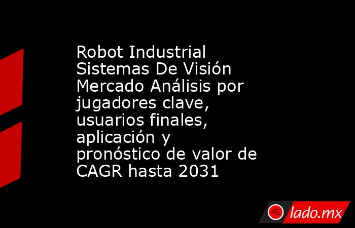 Robot Industrial Sistemas De Visión Mercado Análisis por jugadores clave, usuarios finales, aplicación y pronóstico de valor de CAGR hasta 2031. Noticias en tiempo real
