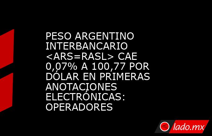 PESO ARGENTINO INTERBANCARIO <ARS=RASL> CAE 0,07% A 100,77 POR DÓLAR EN PRIMERAS ANOTACIONES ELECTRÓNICAS: OPERADORES. Noticias en tiempo real