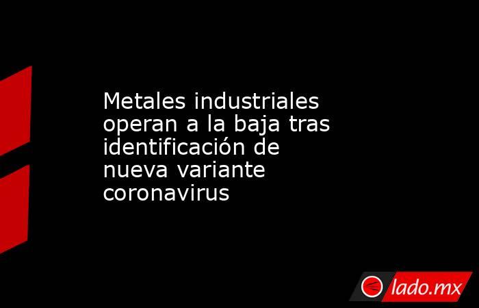 Metales industriales operan a la baja tras identificación de nueva variante coronavirus. Noticias en tiempo real