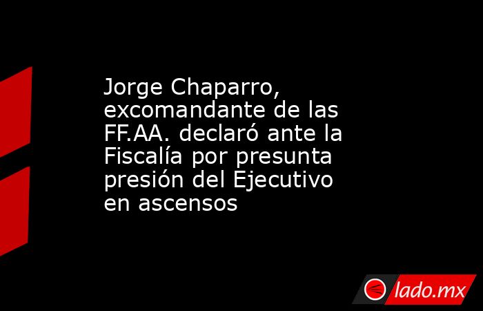 Jorge Chaparro, excomandante de las FF.AA. declaró ante la Fiscalía por presunta presión del Ejecutivo en ascensos. Noticias en tiempo real